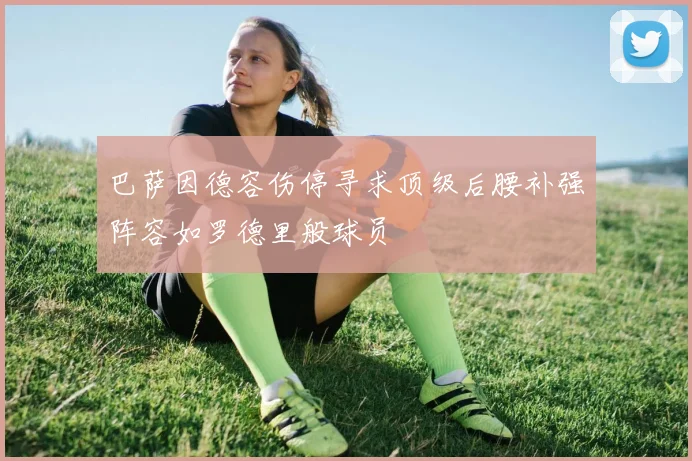 巴萨因德容伤停寻求顶级后腰补强阵容如罗德里般球员
