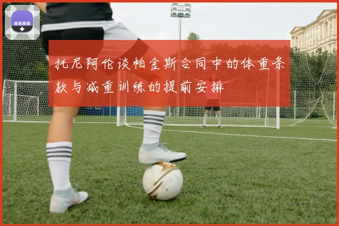 托尼阿伦谈帕金斯合同中的体重条款与减重训练的提前安排