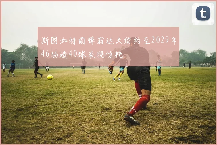 斯图加特前锋翁达夫续约至2029年46场造40球表现惊艳
