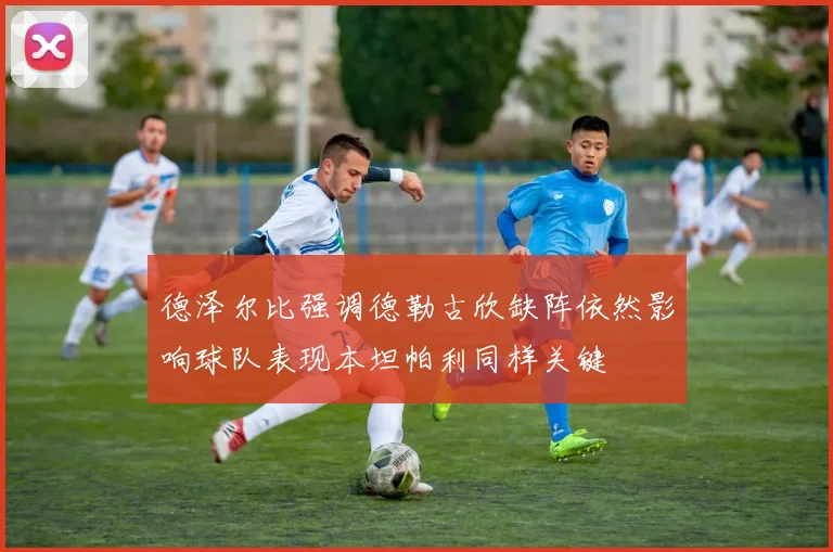 德泽尔比强调德勒古欣缺阵依然影响球队表现本坦帕利同样关键