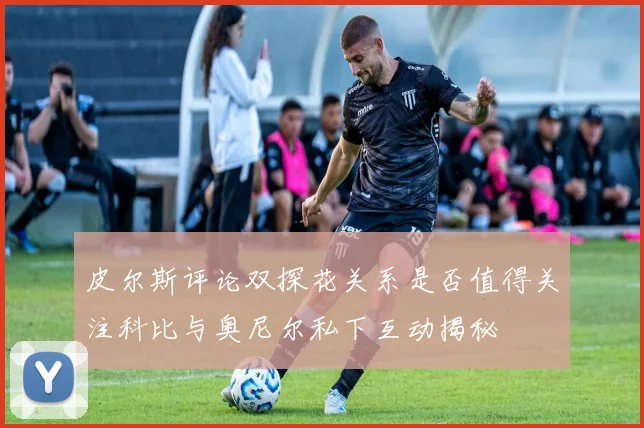 皮尔斯评论双探花关系是否值得关注科比与奥尼尔私下互动揭秘