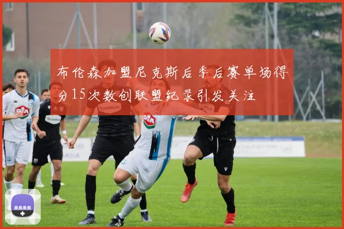 布伦森加盟尼克斯后季后赛单场得分15次数创联盟纪录引发关注