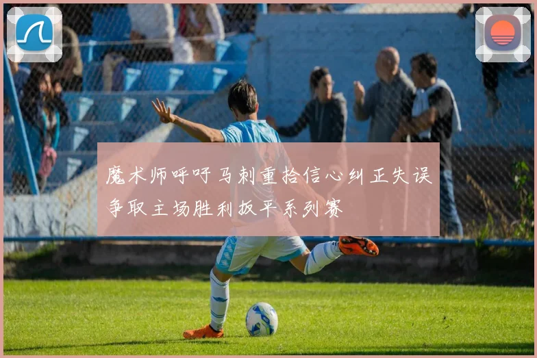 魔术师呼吁马刺重拾信心纠正失误争取主场胜利扳平系列赛