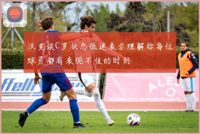 沃克谈C罗状态低迷表示理解称每位球员都有表现不佳的时刻
