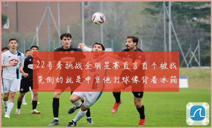 22号秀挑战全明星赛直言首个被我晃倒的就是申京他打球像背着冰箱一样笨重