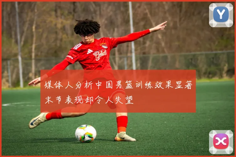 媒体人分析中国男篮训练效果显著末节表现却令人失望