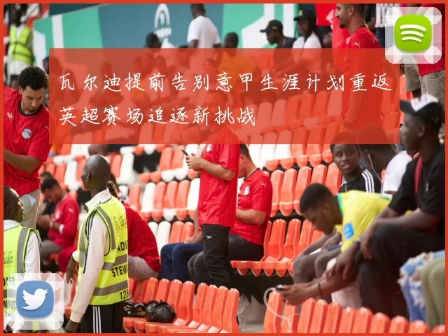 瓦尔迪提前告别意甲生涯计划重返英超赛场追逐新挑战