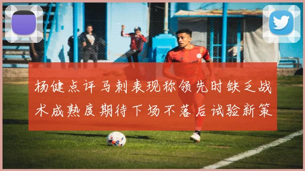 杨健点评马刺表现称领先时缺乏战术成熟度期待下场不落后试验新策略