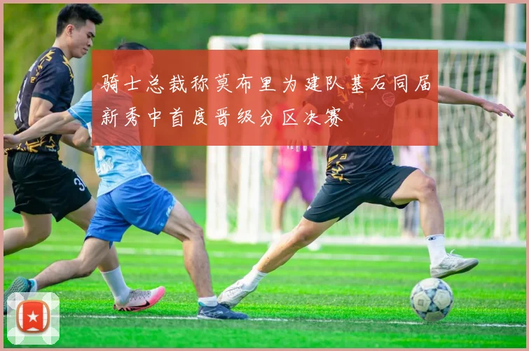 骑士总裁称莫布里为建队基石同届新秀中首度晋级分区决赛