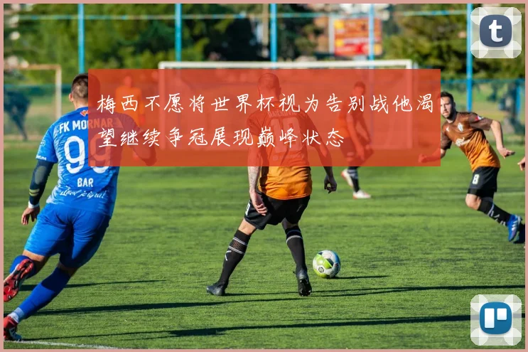 梅西不愿将世界杯视为告别战他渴望继续争冠展现巅峰状态
