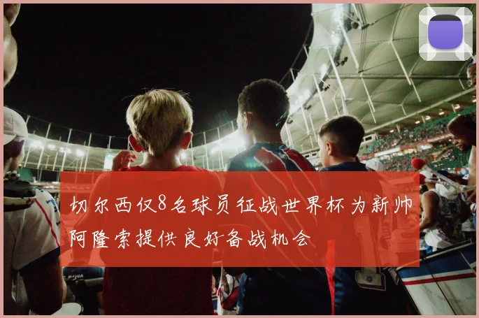 切尔西仅8名球员征战世界杯为新帅阿隆索提供良好备战机会