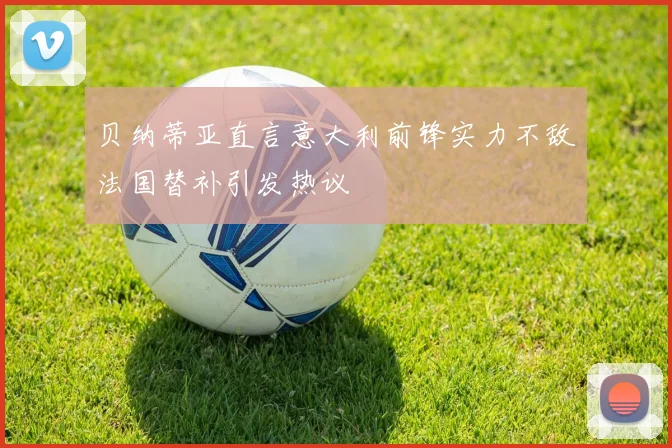 贝纳蒂亚直言意大利前锋实力不敌法国替补引发热议