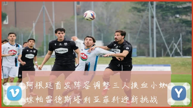 阿根廷首发阵容调整三人换血小蜘蛛帕雷德斯塔利亚菲科迎新挑战