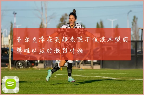 齐尔克泽在英超表现不佳技术型前锋难以应对激烈对抗