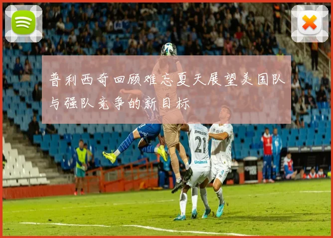 普利西奇回顾难忘夏天展望美国队与强队竞争的新目标