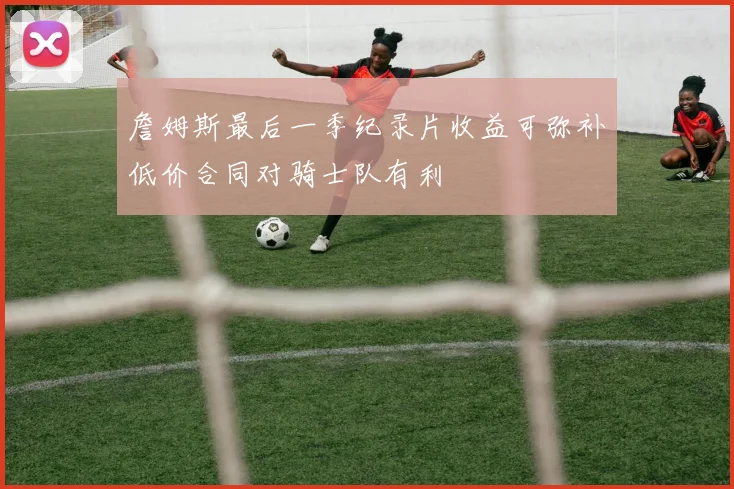 詹姆斯最后一季纪录片收益可弥补低价合同对骑士队有利