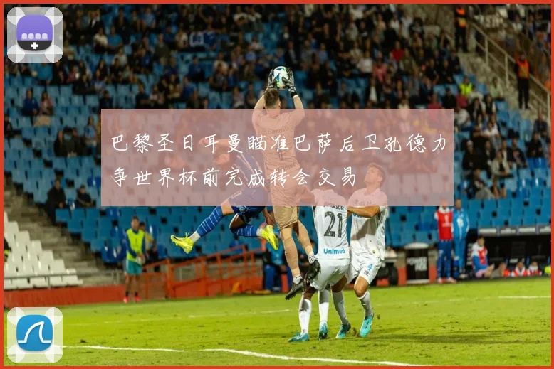 巴黎圣日耳曼瞄准巴萨后卫孔德力争世界杯前完成转会交易
