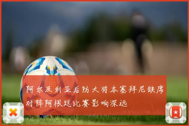 阿尔及利亚后防大将本塞拜尼缺席对阵阿根廷比赛影响深远
