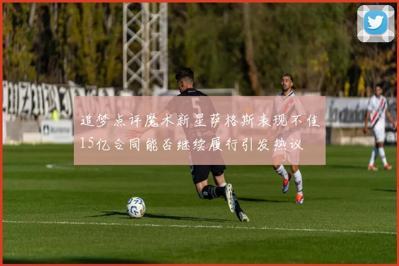 追梦点评魔术新星萨格斯表现不佳15亿合同能否继续履行引发热议