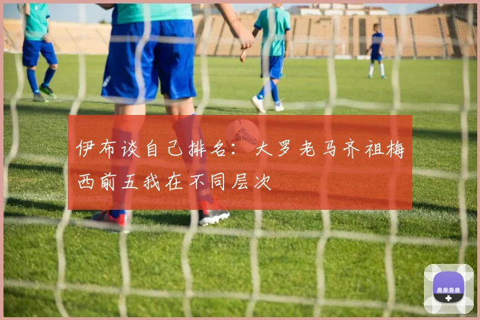 伊布谈自己排名:大罗老马齐祖梅西前五我在不同层次
