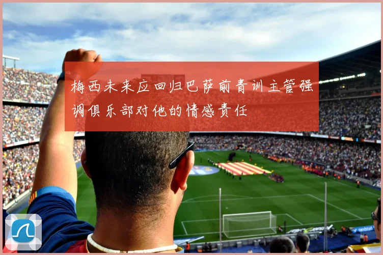 梅西未来应回归巴萨前青训主管强调俱乐部对他的情感责任