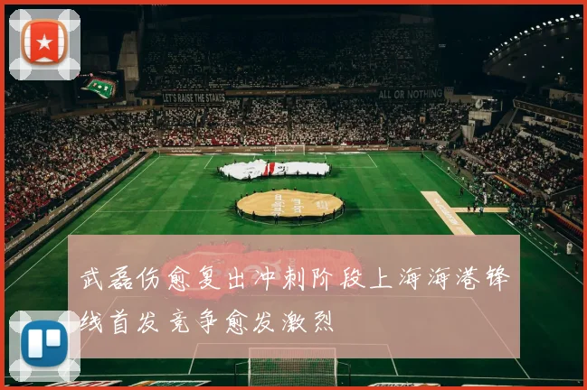 武磊伤愈复出冲刺阶段上海海港锋线首发竞争愈发激烈