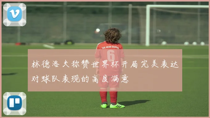 林德洛夫称赞世界杯开局完美表达对球队表现的高度满意