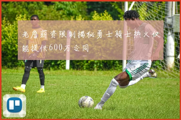 老詹薪资限制揭秘勇士骑士热火仅能提供600万合同
