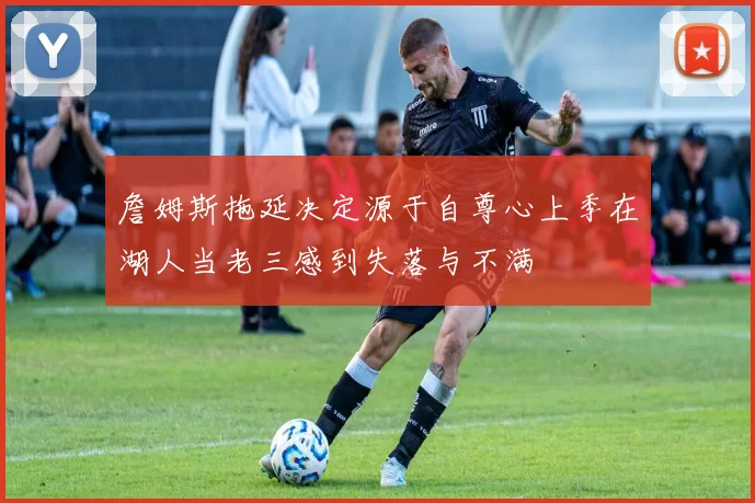 詹姆斯拖延决定源于自尊心上季在湖人当老三感到失落与不满