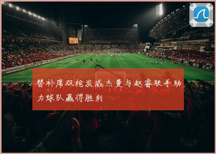 替补席双枪发威杰曼与赵睿联手助力球队赢得胜利