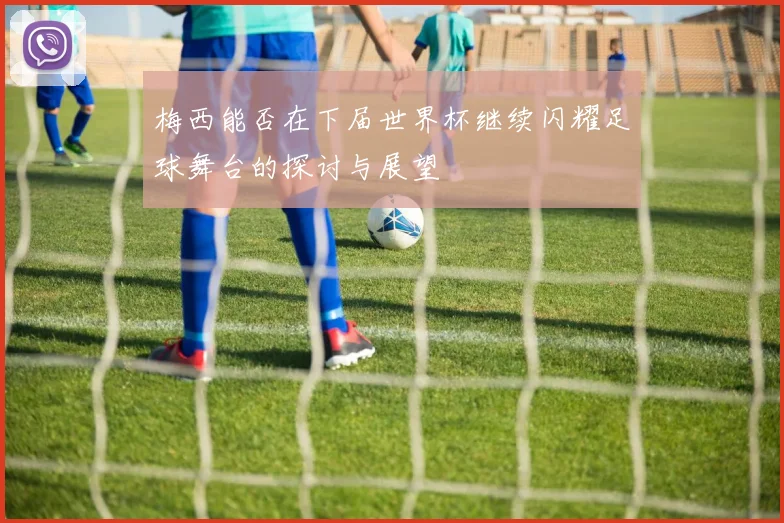 梅西能否在下届世界杯继续闪耀足球舞台的探讨与展望